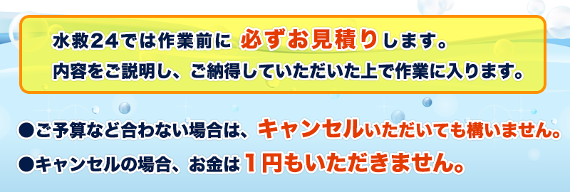 福島市の水救24では作業前に 必ずお見積りします。内容をご説明し、ご納得していただいた上で作業に入ります。●ご予算など合わない場合は、キャンセルいただいても構いません。●キャンセルの場合、お金は1円もいただきません。